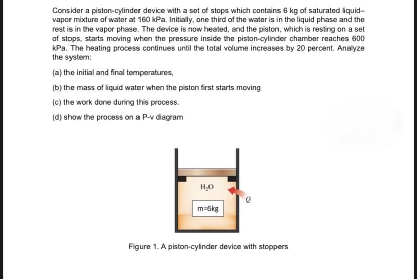 Consider a piston-cylinder device with a set of stops which contains 6 kg of saturated liquid-
vapor mixture of water at 160 kPa. Initially, one third of the water is in the liquid phase and the
rest is in the vapor phase. The device is now heated, and the piston, which is resting on a set
of stops, starts moving when the pressure inside the piston-cylinder chamber reaches 600
kPa. The heating process continues until the total volume increases by 20 percent. Analyze
the system:
(a) the initial and final temperatures,
(b) the mass of liquid water when the piston first starts moving
(c) the work done during this process.
(d) show the process on a P-v diagram
H,0
m=6kg
Figure 1. A piston-cylinder device with stoppers
