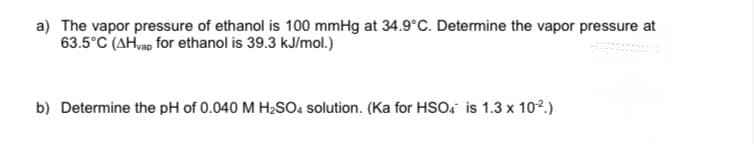 a) The vapor pressure of ethanol is 100 mmHg at 34.9°C. Determine the vapor pressure at
63.5°C (AH,ap for ethanol is 39.3 kJ/mol.)
b) Determine the pH of 0.040 M H2SO4 solution. (Ka for HSO, is 1.3 x 10².)
