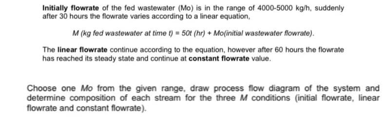 Initially flowrate of the fed wastewater (Mo) is in the range of 4000-5000 kg/h, suddenly
after 30 hours the flowrate varies according to a linear equation,
M (kg fed wastewater at time t) = 50t (hr) + Mo(initial wastewater flowrate).
The linear flowrate continue according to the equation, however after 60 hours the flowrate
has reached its steady state and continue at constant flowrate value.
Choose one Mo from the given range, draw process flow diagram of the system and
determine composition of each stream for the three M conditions (initial flowrate, linear
flowrate and constant flowrate).
