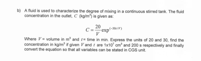 b) A fluid is used to characterize the degree of mixing in a continuous stirred tank. The fluid
concentration in the outlet, C (kg/m³) is given as:
20
C:
exp(-30t/V)
V
Where V = volume in m and t= time in min. Express the units of 20 and 30, find the
concentration in kg/m³ if given V and t are 1x10' cm and 200 s respectively and finally
convert the equation so that all variables can be stated in CGS unit.
