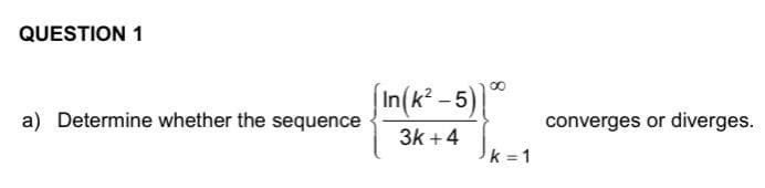 QUESTION 1
a) Determine whether the sequence
[In(k²-5) 1⁰⁰
3k +4
k=1
converges or diverges.