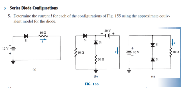 3 Series Diode Configurations
5. Determine the current I for each of the configurations of Fig. 155 using the approximate equiv-
alent model for the diode.
20 V
102
Si
Si
Si
Si
12 V =
+
102
10 V
102
20 2
Si
(b)
(c)
FIG. 155

