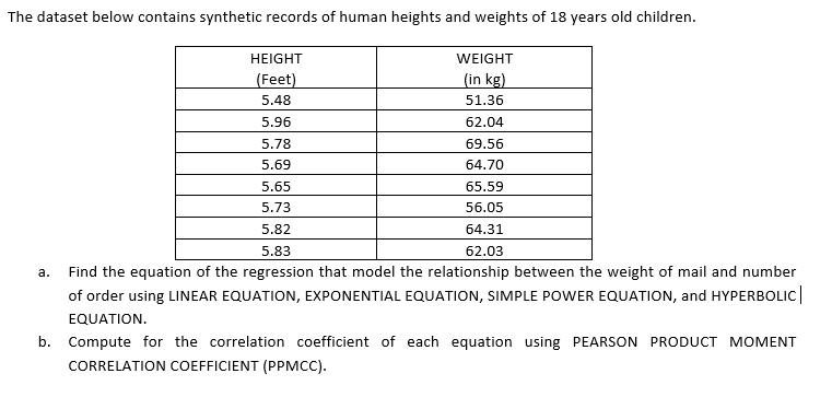 The dataset below contains synthetic records of human heights and weights of 18 years old children.
HEIGHT
WEIGHT
(Feet)
(in kg)
5.48
51.36
5.96
62.04
5.78
69.56
5.69
64.70
5.65
65.59
5.73
56.05
5.82
64.31
5.83
62.03
а.
Find the equation of the regression that model the relationship between the weight of mail and number
of order using LINEAR EQUATION, EXPONENTIAL EQUATION, SIMPLE POWER EQUATION, and HYPERBOLIC|
EQUATION.
b. Compute for the correlation coefficient of each equation using PEARSON PRODUCT MOMENT
CORRELATION COEFFICIENT (PPMCC).
