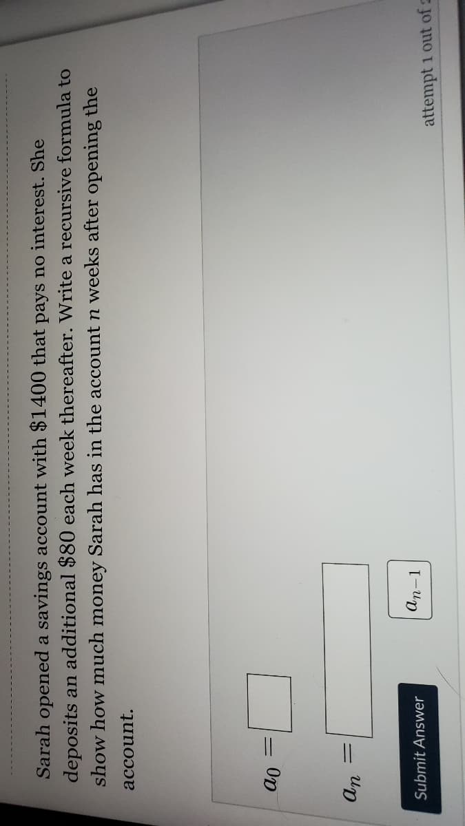 Sarah opened a savings account with $1400 that pays no interest. She
deposits an additional $80 each week thereafter. Write a recursive formula to
show how much money Sarah has in the account n weeks after opening the
account.
Op
%3D
Submit Answer
an-1
attempt 1 out of 2
