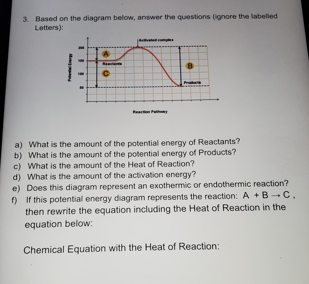 3. Based on the diagram below, answer the questions (ignore the labelled
Letters):
Activated complex
200
150
Reactants
100
Products
50
Reaction Pathway
a) What is the amount of the potential energy of Reactants?
b) What is the amount of the potential energy of Products?
c) What is the amount of the Heat of Reaction?
d) What is the amount of the activation energy?
e) Does this diagram represent an exothermic or endothermic reaction?
f) If this potential energy diagram represents the reaction: A + B → C ,
then rewrite the equation including the Heat of Reaction in the
equation below:
Chemical Equation with the Heat of Reaction:
Potential Energy
