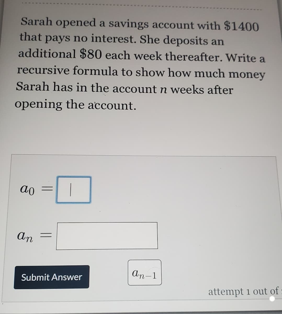 Sarah opened a savings account with $1400
that pays no interest. She deposits an
additional $80 each week thereafter. Write a
recursive formula to show how much money
Sarah has in the account n weeks after
opening the account.
ao
an
An-1
Submit Answer
attempt 1 out of :
