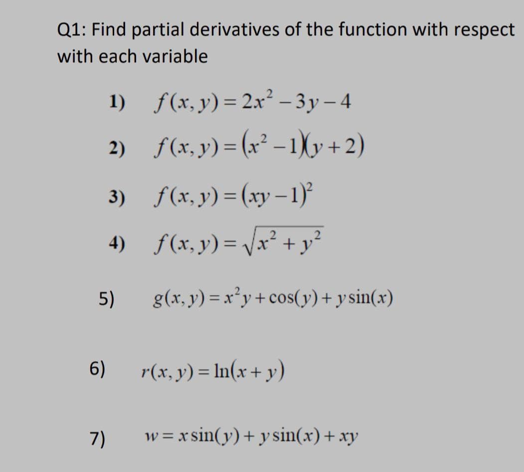 Q1: Find partial derivatives of the function with respect
with each variable
1) f(x, y)=2x² − 3y – 4
2) _ƒ(x, y) = (x² − 1)(y + 2)
3)
f(x, y) = (xy − 1)²
4)
f(x,y)=√√x² + y²
g(x, y) = x²y + cos(y) + y sin(x)
r(x, y) = ln(x + y)
w=xsin(y) + y sin(x) + xy
5)
6)
7)