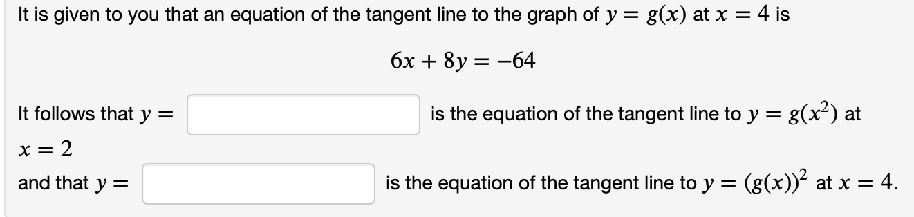 It is given to you that an equation of the tangent line to the graph of y = g(x) at x = 4 is
6x + 8y = -64
It follows that y =
is the equation of the tangent line to y = g(x²) at
and that y =
is the equation of the tangent line to y =
(g(x))? at x = 4.
