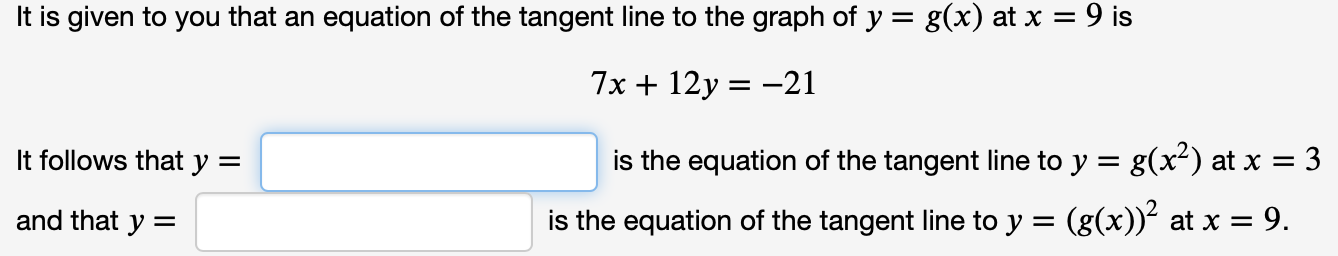 It is given to you that an equation of the tangent line to the graph of y = g(x) at x = 9 is
7x + 12y = -21
It follows that y =
is the equation of the tangent line to y = g(x²) at x = 3
and that y =
is the equation of the tangent line to y =
(g(x))? at x = 9.
