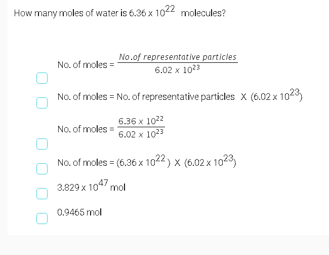 How many moles of water is 6.36 x 1022
molecules?
No.of representative particles
6.02 x 1023
No. of moles =
No. of moles = No. of representative particles X (6.02 x 102
6.36 x 1022
No. of moles
6.02 x 1023
No. of moles = (6.36 x 10-4) x (6.02 x 104
22
3.829 x 104 mol
0.9465 mol
