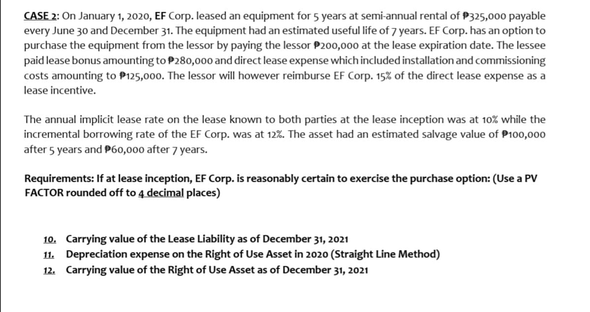 CASE 2: On January 1, 2020, EF Corp. leased an equipment for 5 years at semi-annual rental of P325,000 payable
every June 30 and December 31. The equipment had an estimated useful life of 7 years. EF Corp. has an option to
purchase the equipment from the lessor by paying the lessor P200,000 at the lease expiration date. The lessee
paid lease bonus amounting to P280,000 and direct lease expense which included installation and commissioning
costs amounting to P125,000. The lessor will however reimburse EF Corp. 15% of the direct lease expense as a
lease incentive.
The annual implicit lease rate on the lease known to both parties at the lease inception was at 10% while the
incremental borrowing rate of the EF Corp. was at 12%. The asset had an estimated salvage value of P100,000
after 5 years and P60,000 after 7 years.
Requirements: If at lease inception, EF Corp. is reasonably certain to exercise the purchase option: (Use a PV
FACTOR rounded off to 4 decimal places)
10. Carrying value of the Lease Liability as of December 31, 2021
11. Depreciation expense on the Right of Use Asset in 2020 (Straight Line Method)
12. Carrying value of the Right of Use Asset as of December 31, 2021
