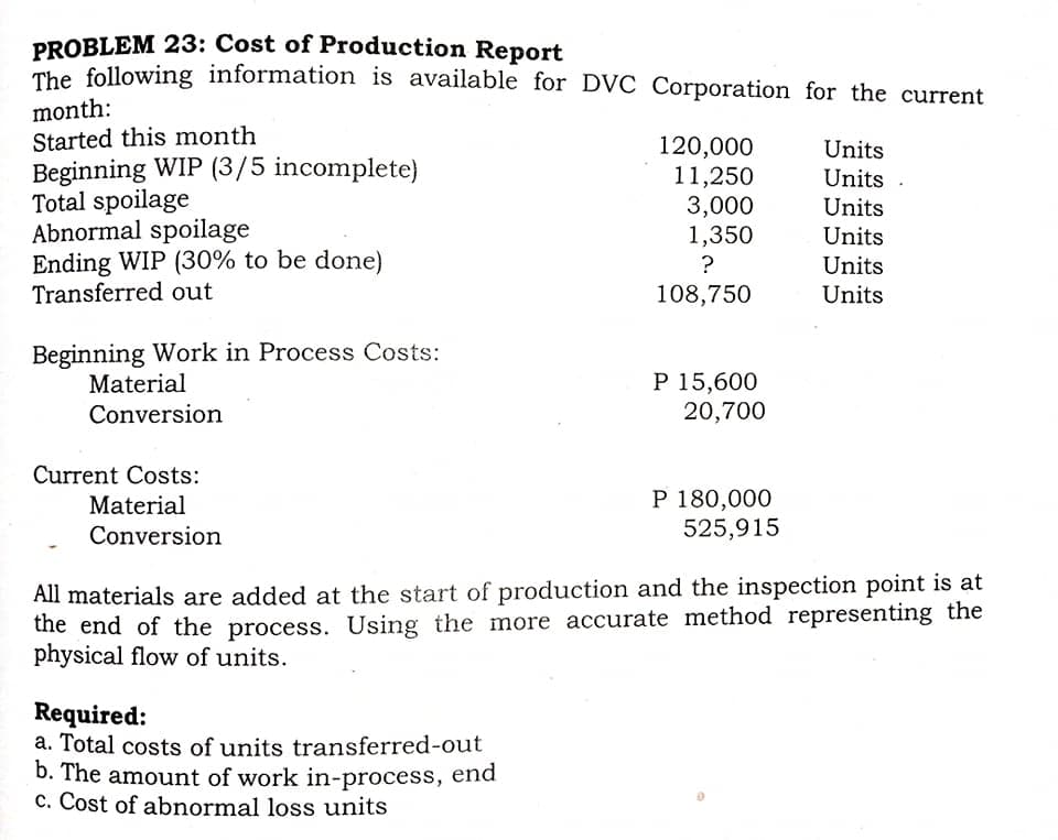 PROBLEM 23: Cost of Production Report
The following information is available for DVC Corporation for the current
month:
Started this month
Beginning WIP (3/5 incomplete)
Total spoilage
Abnormal spoilage
Ending WIP (30% to be done)
Transferred out
120,000
11,250
3,000
1,350
Units
Units .
Units
Units
?
Units
108,750
Units
Beginning Work in Process Costs:
Material
P 15,600
20,700
Conversion
Current Costs:
P 180,000
525,915
Material
Conversion
All materials are added at the start of production and the inspection point is at
the end of the process. Using the more accurate method representing the
physical flow of units.
Required:
a. Total costs of units transferred-out
b. The amount of work in-process, end
c. Cost of abnormal loss units
