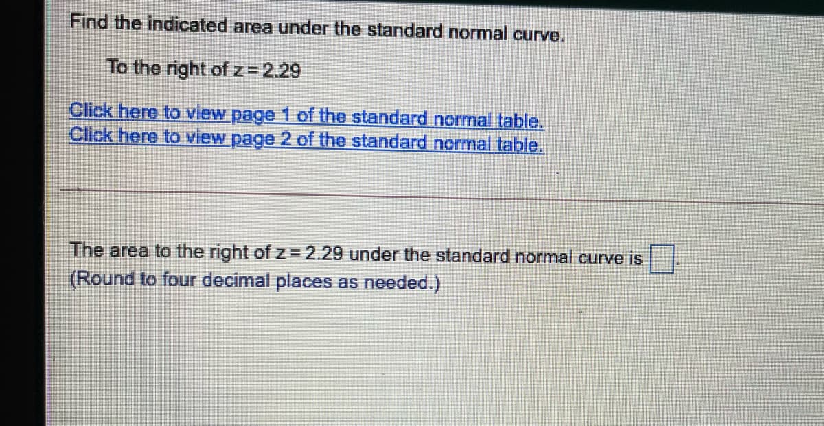 Find the indicated area under the standard normal curve.
To the right ofz=2.29
Click here to view page 1 of the standard normal table.
Click here to view page 2 of the standard normal table.
The area to the right of z 2.29 under the standard normal curve is
(Round to four decimal places as needed.)
