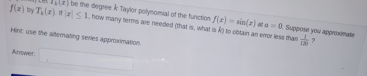 x) be the degree k Taylor polynomial of the function f(x) = sin(x) at a = 0. Suppose you approximate
f(x) by T(x). If ¤ <1, how many terms are needed (that is, what is k) to obtain an error less than
120
Hint: use the alternating series approximation.
Answer:
