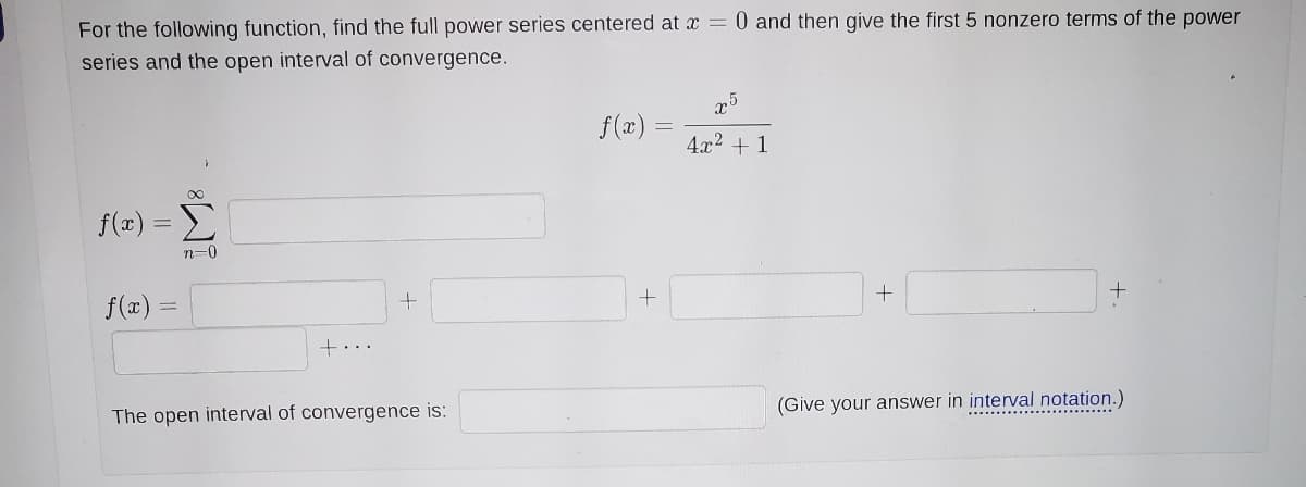 For the following function, find the full power series centered at x = 0 and then give the first 5 nonzero terms of the power
series and the open interval of convergence.
f(a)
4x2 + 1
f(x):
Σ
n=0
f(x) =
+...
(Give your answer in interval notation.)
The open interval of convergence is:
