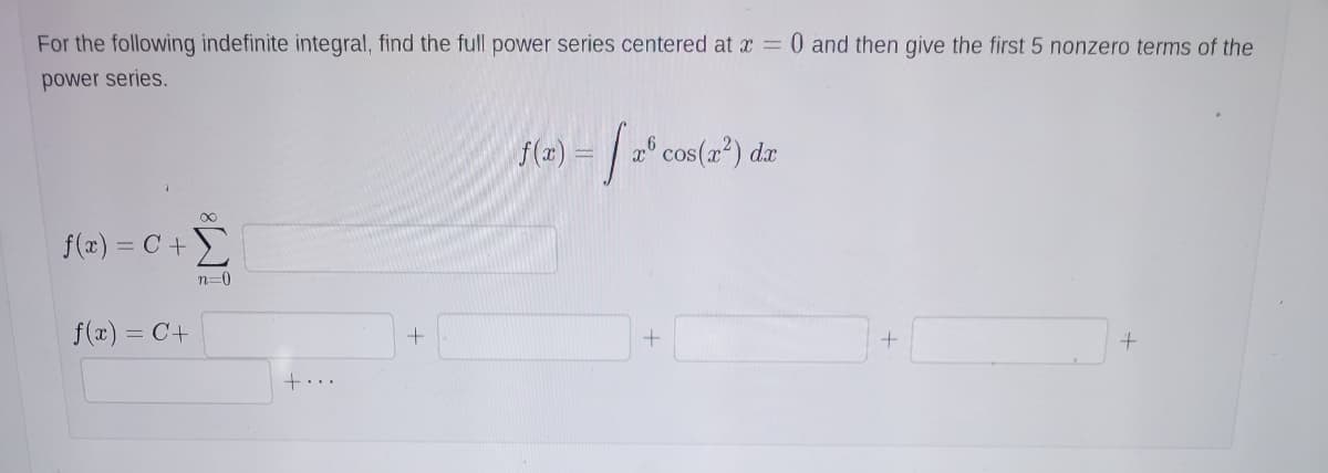 For the following indefinite integral, find the full power series centered at x = 0 and then give the first 5 nonzero terms of the
power series.
f(2) = | 2° cos(r?) dæ
f(x) = C+
n=0
f(x) = C+
%3D
+...
