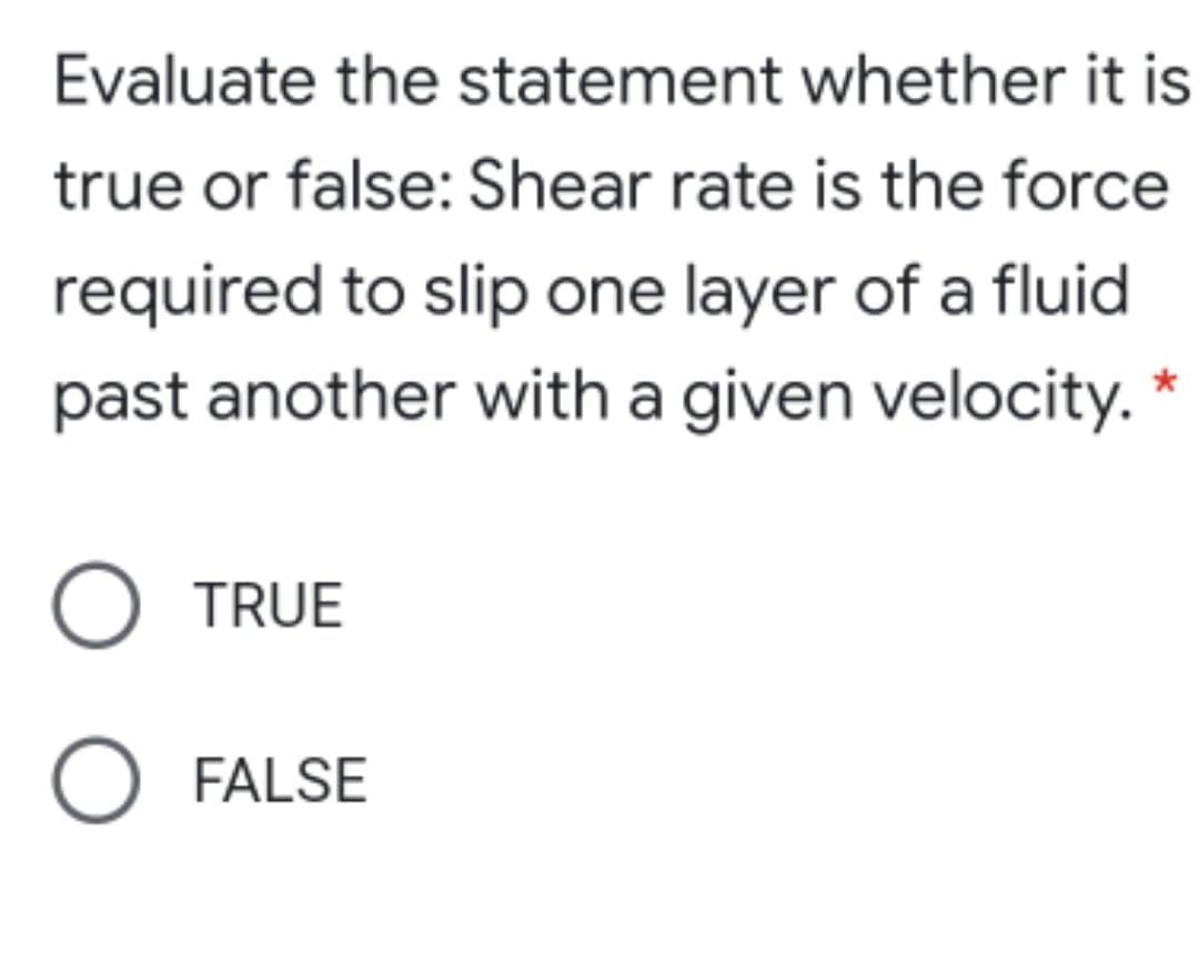 Evaluate the statement whether it is
true or false: Shear rate is the force
required to slip one layer of a fluid
past another with a given velocity. *
O TRUE
O FALSE
