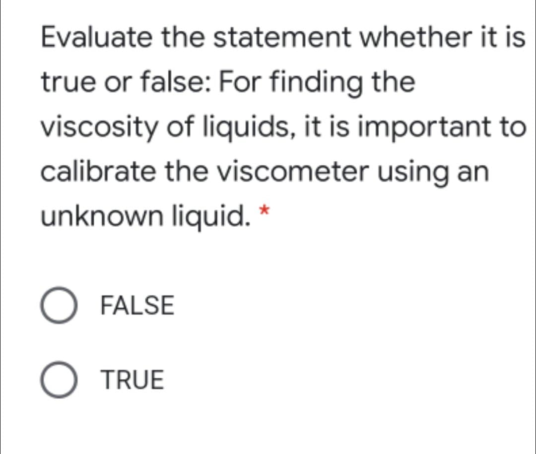 Evaluate the statement whether it is
true or false: For finding the
viscosity of liquids, it is important to
calibrate the viscometer using an
unknown liquid. *
FALSE
O TRUE
