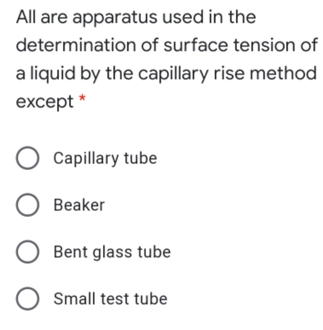 All are apparatus used in the
determination of surface tension of
a liquid by the capillary rise method
except *
O Capillary tube
Beaker
O Bent glass tube
O Small test tube

