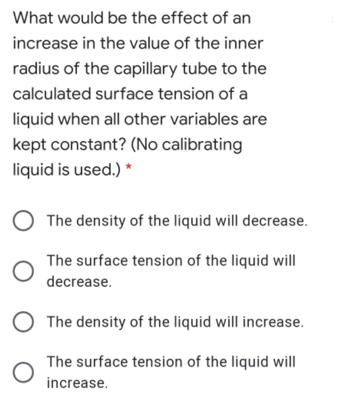 What would be the effect of an
increase in the value of the inner
radius of the capillary tube to the
calculated surface tension of a
liquid when all other variables are
kept constant? (No calibrating
liquid is used.) *
The density of the liquid will decrease.
The surface tension of the liquid will
decrease.
The density of the liquid will increase.
The surface tension of the liquid will
increase.
