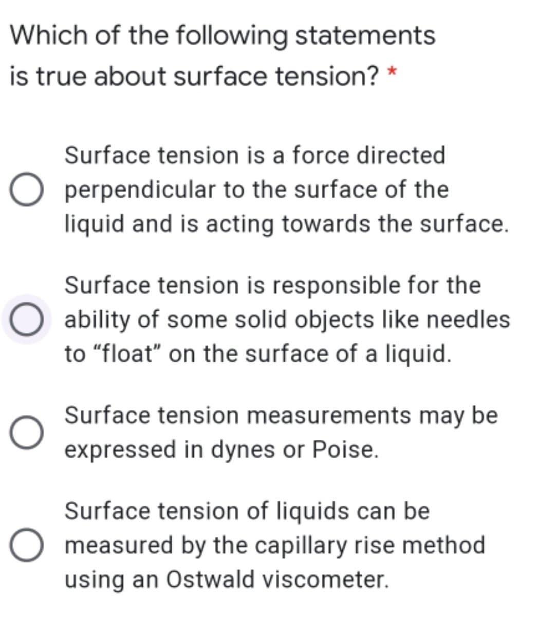 Which of the following statements
is true about surface tension? *
Surface tension is a force directed
O perpendicular to the surface of the
liquid and is acting towards the surface.
Surface tension is responsible for the
O ability of some solid objects like needles
to "float" on the surface of a liquid.
Surface tension measurements may be
expressed in dynes or Poise.
Surface tension of liquids can be
O measured by the capillary rise method
using an Ostwald viscometer.
