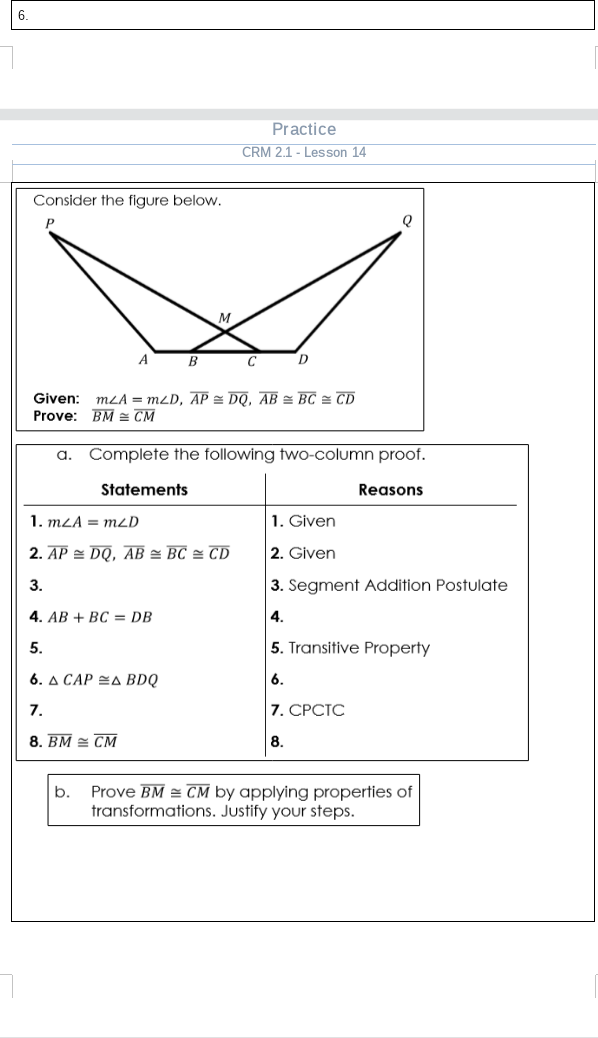 6.
Practice
CRM 2.1 - Lesson 14
Consider the figure below.
M
A
B
C
Given: mLA = mzD, AP = DQ, AB = BC = CD
Prove: BM = CM
a. Complete the following two-column proof.
Statements
Reasons
1. mLA = mzD
1. Given
2. AP = DQ, AB = BC = CD
2. Given
3.
3. Segment Addition Postulate
4. AB + BC = DB
4.
5.
5. Transitive Property
6. A CAP =A BDQ
6.
7.
7. СРСТС
8. BM = CM
8.
b.
Prove BM = CM by applying properties of
transformations. Justify your steps.
