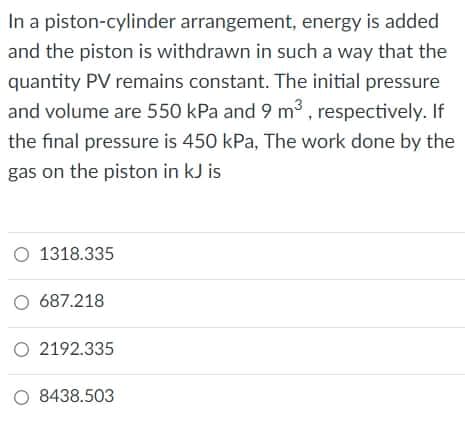 In a piston-cylinder arrangement, energy is added
and the piston is withdrawn in such a way that the
quantity PV remains constant. The initial pressure
and volume are 550 kPa and 9 m3 , respectively. If
the final pressure is 450 kPa, The work done by the
gas on the piston in kJ is
O 1318.335
O 687.218
O 2192.335
O 8438.503
