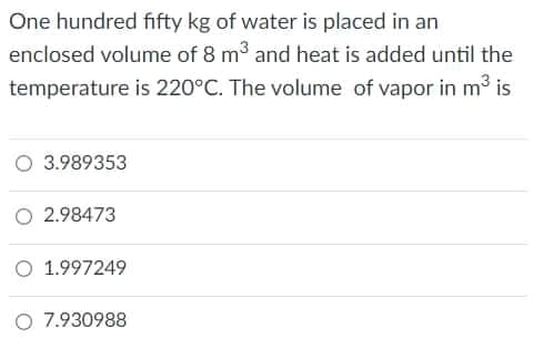 One hundred fifty kg of water is placed in an
enclosed volume of 8 m3 and heat is added until the
temperature is 220°C. The volume of vapor in m3 is
O 3.989353
O 2.98473
O 1.997249
O 7.930988
