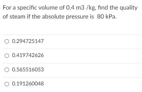 For a specific volume of 0.4 m3 /kg, find the quality
of steam if the absolute pressure is 80 kPa.
O 0.294725147
O 0.419742626
O 0.565516053
O 0.191260048
