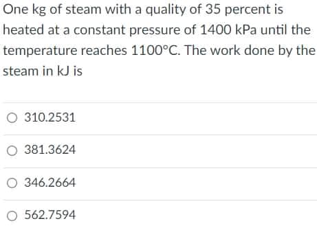 One kg of steam with a quality of 35 percent is
heated at a constant pressure of 1400 kPa until the
temperature reaches 1100°C. The work done by the
steam in kJ is
O 310.2531
O 381.3624
O 346.2664
O 562.7594
