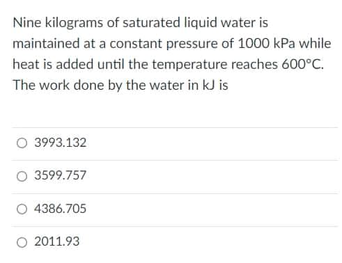 Nine kilograms of saturated liquid water is
maintained at a constant pressure of 1000 kPa while
heat is added until the temperature reaches 600°C.
The work done by the water in kJ is
3993.132
O 3599.757
4386.705
O 2011.93
