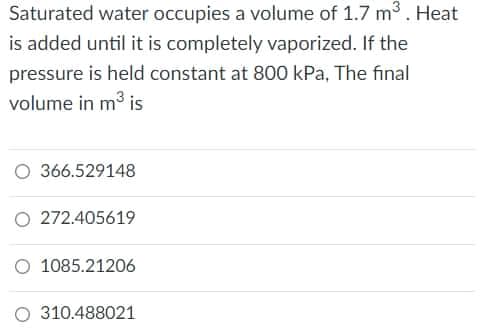 Saturated water occupies a volume of 1.7 m3. Heat
is added until it is completely vaporized. If the
pressure is held constant at 800 kPa, The final
volume in m3 is
O 366.529148
O 272.405619
O 1085.21206
310.488021
