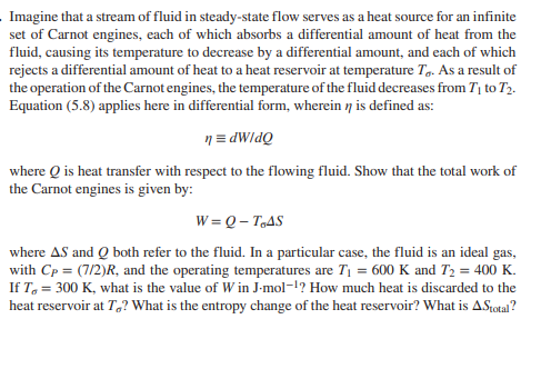 Imagine that a stream of fluid in steady-state flow serves as a heat source for an infinite
set of Carnot engines, each of which absorbs a differential amount of heat from the
fluid, causing its temperature to decrease by a differential amount, and each of which
rejects a differential amount of heat to a heat reservoir at temperature T. As a result of
the operation of the Carnot engines, the temperature of the fluid decreases from T to T2.
Equation (5.8) applies here in differential form, wherein n is defined as:
n = dWldQ
where Q is heat transfer with respect to the flowing fluid. Show that the total work of
the Carnot engines is given by:
W = Q – T,AS
where AS and Q both refer to the fluid. In a particular case, the fluid is an ideal gas,
with Cp = (7/2)R, and the operating temperatures are T1 = 600 K and T2 = 400 K.
If T, = 300 K, what is the value of W in J-mol-1? How much heat is discarded to the
heat reservoir at T,? What is the entropy change of the heat reservoir? What is ASotal?
