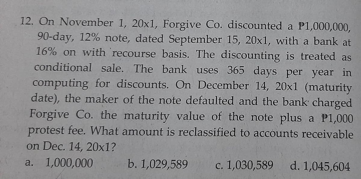 12. On November 1, 20x1, Forgive Co. discounted a P1,000,000,
90-day, 12% note, dated September 15, 20x1, with a bank at
16% on with recourse basis. The discounting is treated as
conditional sale. The bank uses 365 days per year in
computing for discounts. On December 14, 20x1 (maturity
date), the maker of the note defaulted and the bank charged
Forgive Co. the maturity value of the note plus a P1,000
protest fee. What amount is reclassified to accounts receivable
on Dec. 14, 20x1?
1,000,000
b. 1,029,589
c. 1,030,589
a.
d. 1,045,604
