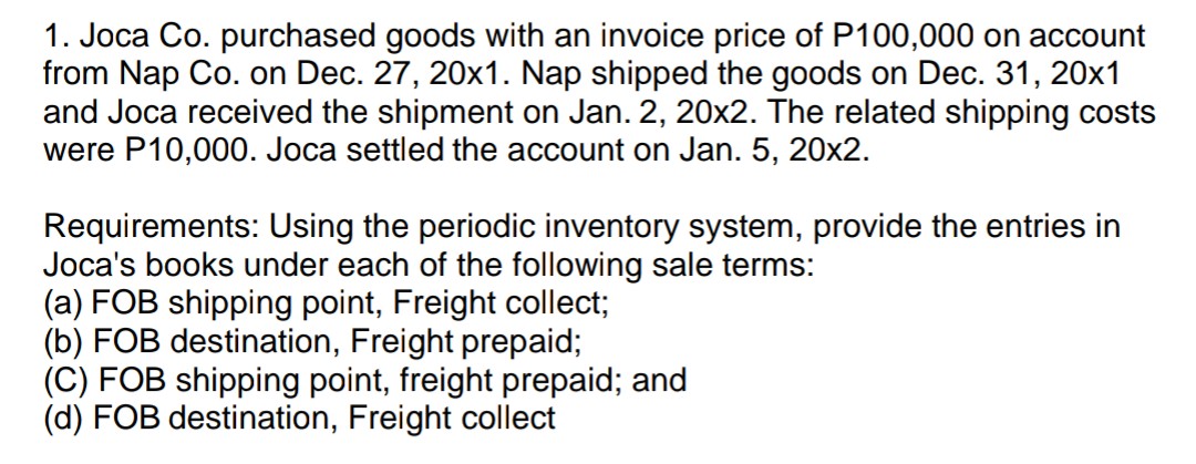 1. Joca Co. purchased goods with an invoice price of P100,000 on account
from Nap Co. on Dec. 27, 20x1. Nap shipped the goods on Dec. 31, 20x1
and Joca received the shipment on Jan. 2, 20x2. The related shipping costs
were P10,000. Joca settled the account on Jan. 5, 20x2.
Requirements: Using the periodic inventory system, provide the entries in
Joca's books under each of the following sale terms:
(a) FOB shipping point, Freight collect;
(b) FOB destination, Freight prepaid;
(C) FOB shipping point, freight prepaid; and
(d) FOB destination, Freight collect
