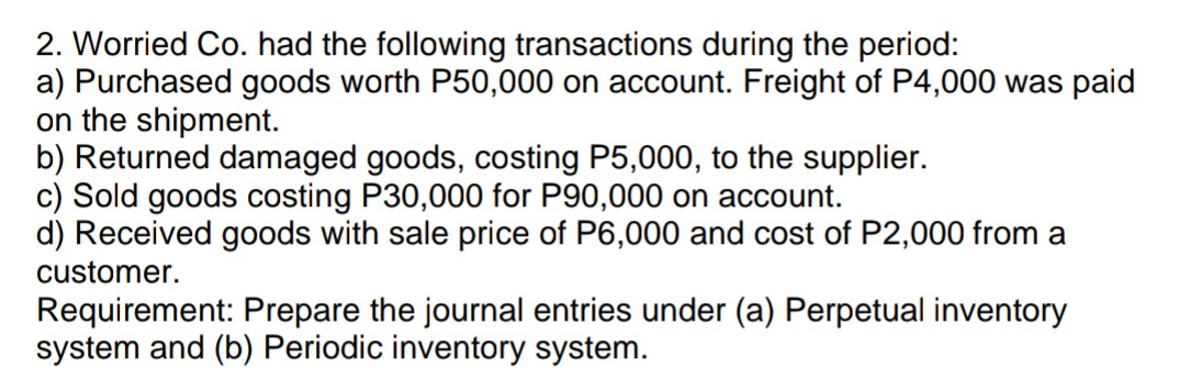 2. Worried Co. had the following transactions during the period:
a) Purchased goods worth P50,000 on account. Freight of P4,000 was paid
on the shipment.
b) Returned damaged goods, costing P5,000, to the supplier.
c) Sold goods costing P30,000 for P90,000 on account.
d) Received goods with sale price of P6,000 and cost of P2,000 from a
customer.
Requirement: Prepare the journal entries under (a) Perpetual inventory
system and (b) Periodic inventory system.
