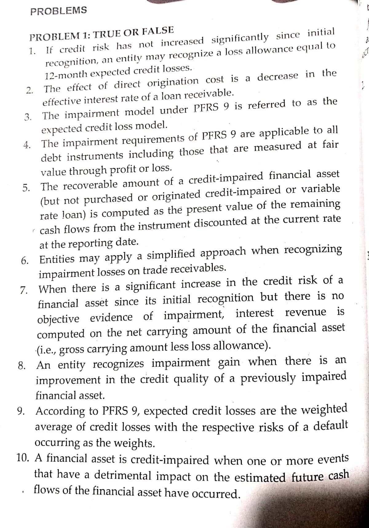 PROBLEMS
PROBLEM 1: TRUE OR FALSE
1. If credit risk has not increased significantly since initial
recognition, an entity may recognize a loss allowance equal to
12-month expected credit losses.
2. The effect of direct origination cost is a decrease in the
effective interest rate of a loan receivable.
3. The impairment model under PFRS 9 is referred to as the
expected credit loss model.
4. The impairment requirements of PFRS 9 are applicable to all
debt instruments including those that are measured at fair
value through profit or loss.
5. The recoverable amount of a credit-impaired financial asset
(but not purchased or originated credit-impaired or variable
rate loan) is computed as the present value of the remaining
r cash flows from the instrument discounted at the current rate
at the reporting date.
6. Entities may apply a simplified approach when recognizing
impairment losses on trade receivables.
7. When there is a significant increase in the credit risk of a
financial asset since its initial recognition but there is no
objective evidence of impairment, interest revenue is
computed on the net carrying amount of the financial asset
(i.e., gross carrying amount less loss allowance).
8. An entity recognizes impairment gain when there is an
improvement in the credit quality of a previously impaired
financial asset.
9. According to PFRS 9, expected credit losses are the weighted
average of credit losses with the respective risks of a default
Occurring as the weights.
10. A financial asset is credit-impaired when one or more events
that have a detrimental impact on the estimated future cash
flows of the financial asset have occurred.
