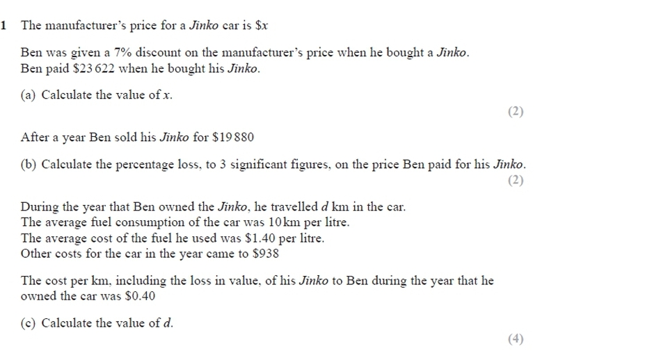 1 The manufacturer's price for a Jinko car is $x
Ben was given a 7% discount on the manufacturer's price when he bought a Jinko.
Ben paid $23 622 when he bought his Jinko.
(a) Calculate the value of x.
(2)
After a year Ben sold his Jinko for $19880
(b) Calculate the percentage loss, to 3 significant figures, on the price Ben paid for his Jinko.
(2)
During the year that Ben owned the Jinko, he travelled d km in the car.
The average fuel consumption of the car was 10km per litre.
The average cost of the fuel he used was $1.40 per litre.
Other costs for the car in the year came to $938
The cost per km, including the loss in value, of his Jinko to Ben during the year that he
owned the car was $0.40
(c) Calculate the value of d.
(4)
