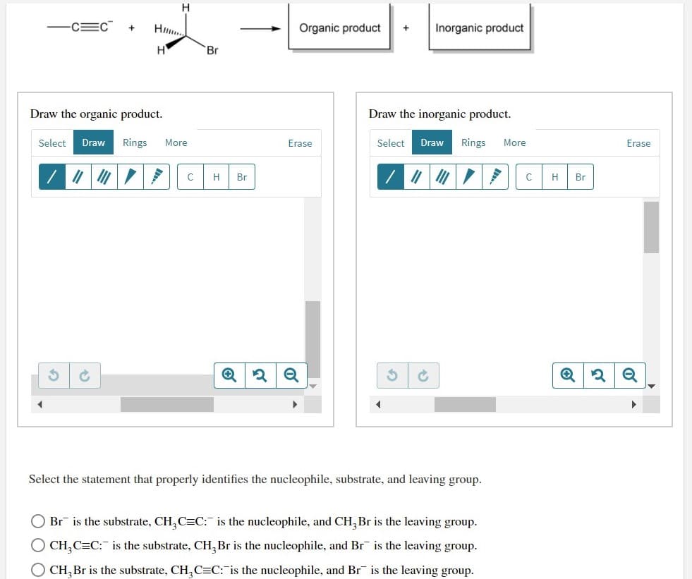 H
FCEC
Organic product
Inorganic product
+
+
H
Br
Draw the organic product.
Draw the inorganic product.
Select
Draw
Rings
More
Erase
Select
Draw
Rings
More
Erase
H
Br
H
Br
Select the statement that properly identifies the nucleophile, substrate, and leaving group.
O Br is the substrate, CH,C=C:- is the nucleophile, and CH, Br is the leaving group.
O CH,C=C: is the substrate, CH, Br is the nucleophile, and Br is the leaving group.
O CH, Br is the substrate, CH,C=C: is the nucleophile, and Br is the leaving group.
