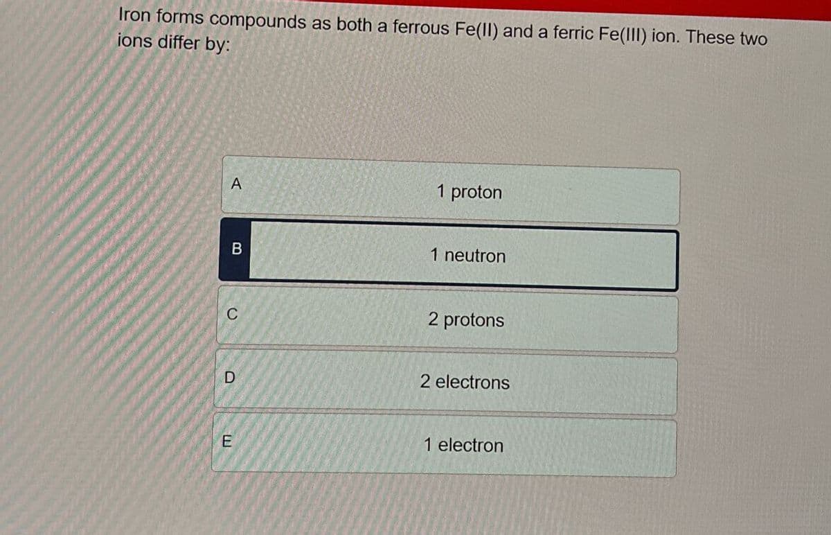 Iron forms compounds as both a ferrous Fe(II) and a ferric Fe(III) ion. These two
ions differ by:
A
1 proton
B
1 neutron
C
D
E
2 protons
2 electrons
1 electron
