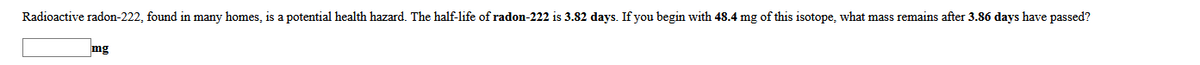 Radioactive radon-222, found in many homes, is a potential health hazard. The half-life of radon-222 is 3.82 days. If you begin with 48.4 mg of this isotope, what mass remains after 3.86 days have passed?
mg
