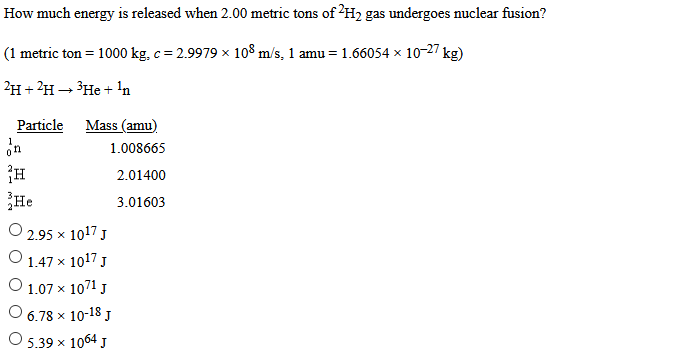 How much energy is released when 2.00 metric tons of 2H2 gas undergoes nuclear fusion?
(1 metric ton = 1000 kg, c = 2.9979 x 108 m/s, 1 amu = 1.66054 × 10-27 kg)
2H + ?H→ ³He + 'n
Particle
Mass (amu)
on
1.008665
2.01400
He
3.01603
O 2.95 x 1017 J
O 1.47 x 1017 J
O 1.07 x 1071 J
O 6.78 x 10-18 J
О 5.39х 1064 J
