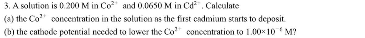 3. A solution is 0.200 M in Co²+ and 0.0650 M in Cd²+. Calculate
(a) the Co²+ concentration in the solution as the first cadmium starts to deposit.
(b) the cathode potential needed to lower the Co²+ concentration to 1.00×10-6 M?