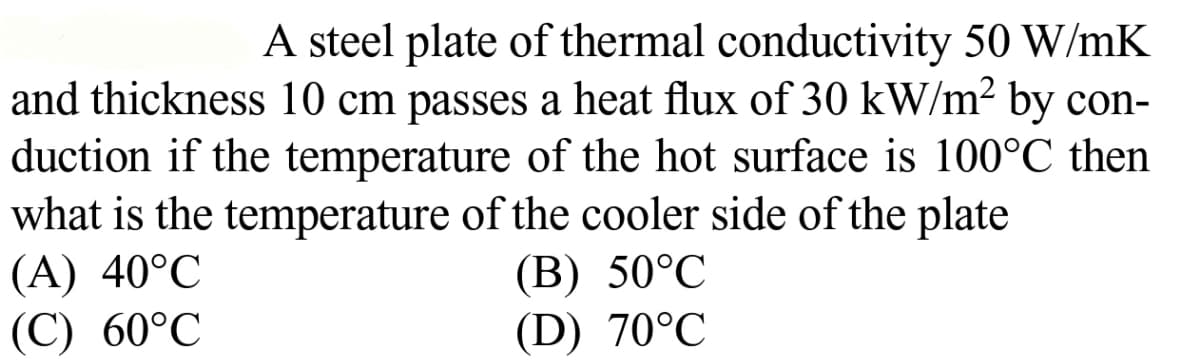 A steel plate of thermal conductivity 50 W/mK
and thickness 10 cm passes a heat flux of 30 kW/m2 by con-
duction if the temperature of the hot surface is 100°C then
what is the temperature of the cooler side of the plate
(A) 40°C
(С) 60°C
(В) 50°C
(D) 70°C
