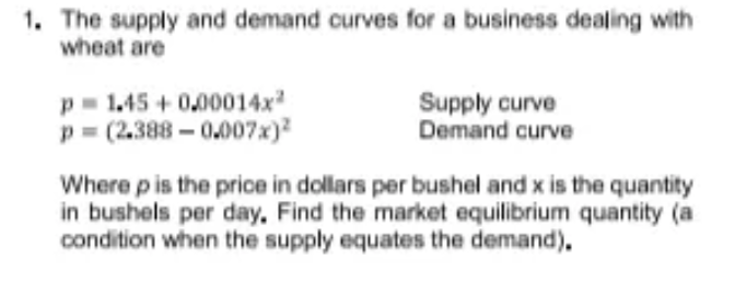 1. The supply and demand curves for a business dealing with
wheat are
p- 1.45 + 0,00014x
p = (2.388 – 0.007x)?
Supply curve
Demand curve
Where pis the price in dollars per bushel and x is the quantity
in bushels per day, Find the market equilibrium quantity (a
condition when the supply equates the demand).
