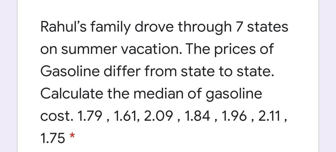 Rahul's family drove through 7 states
on summer vacation. The prices of
Gasoline differ from state to state.
Calculate the median of gasoline
cost. 1.79 , 1.61, 2.09 , 1.84, 1.96 , 2.11,
1.75 *
