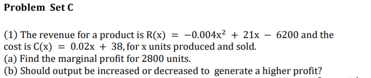 Problem Set C
(1) The revenue for a product is R(x) = -0.004x² + 21x
cost is C(x) = 0.02x + 38, for x units produced and sold.
(a) Find the marginal profit for 2800 units.
(b) Should output be increased or decreased to generate a higher profit?
6200 and the
