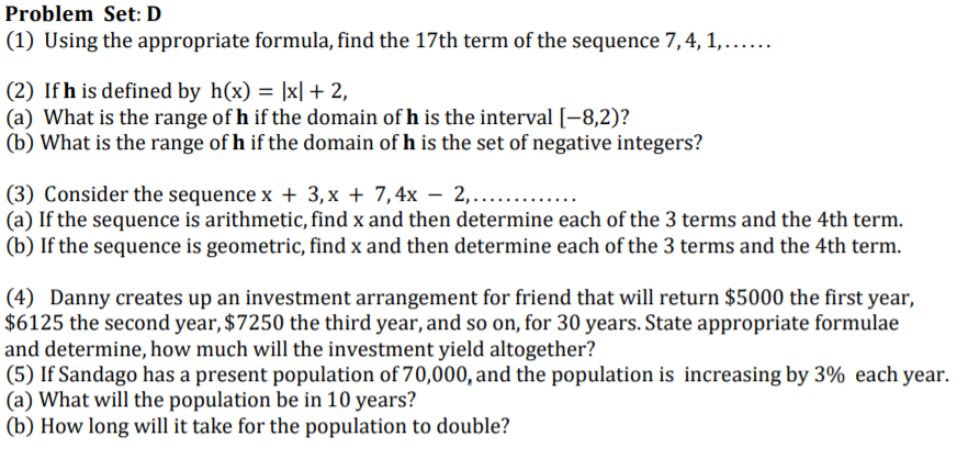 Problem Set: D
(1) Using the appropriate formula, find the 17th term of the sequence 7,4, 1,.....
(2) If h is defined by h(x) = |x| + 2,
(a) What is the range of h if the domain of h is the interval [-8,2)?
(b) What is the range of h if the domain of h is the set of negative integers?
(3) Consider the sequence x + 3, x + 7,4x – 2,.....
(a) If the sequence is arithmetic, find x and then determine each of the 3 terms and the 4th term.
(b) If the sequence is geometric, find x and then determine each of the 3 terms and the 4th term.
(4) Danny creates up an investment arrangement for friend that will return $5000 the first year,
$6125 the second year, $7250 the third year, and so on, for 30 years. State appropriate formulae
and determine, how much will the investment yield altogether?
(5) If Sandago has a present population of 70,000, and the population is increasing by 3% each year.
(a) What will the population be in 10 years?
(b) How long will it take for the population to double?
