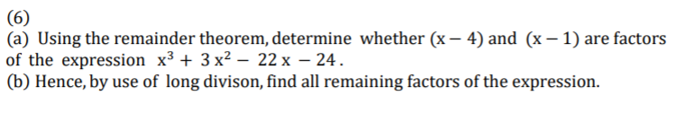 (6)
(a) Using the remainder theorem, determine whether (x – 4) and (x – 1) are factors
of the expression x³ + 3 x² – 22 x – 24.
(b) Hence, by use of long divison, find all remaining factors of the expression.
