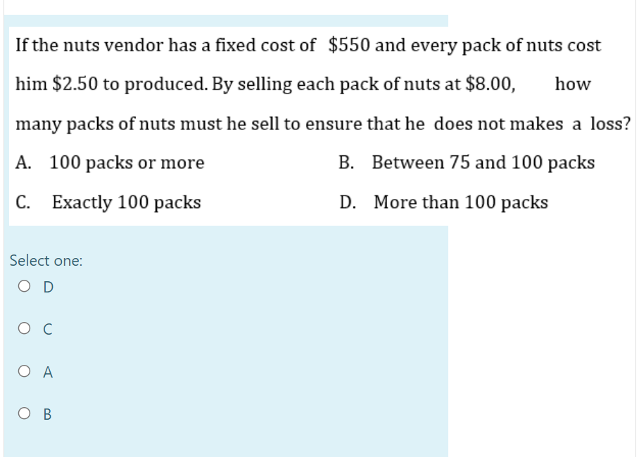 If the nuts vendor has a fixed cost of $550 and every pack of nuts cost
him $2.50 to produced. By selling each pack of nuts at $8.00,
how
many packs of nuts must he sell to ensure that he does not makes a loss?
A. 100 packs or more
B. Between 75 and 100 packs
С. Ехactly 100 packs
D. More than 100 packs
Select one:
O D
ос
O A
Ов
